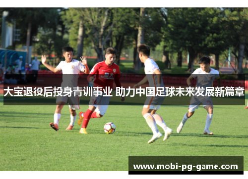 大宝退役后投身青训事业 助力中国足球未来发展新篇章