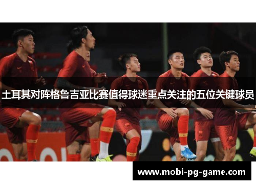 土耳其对阵格鲁吉亚比赛值得球迷重点关注的五位关键球员