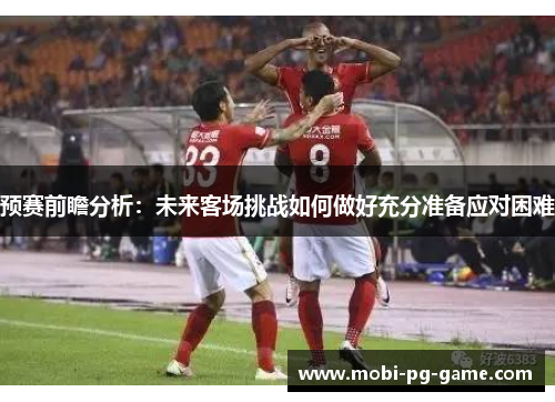 预赛前瞻分析：未来客场挑战如何做好充分准备应对困难