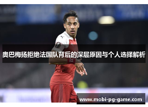 奥巴梅扬拒绝法国队背后的深层原因与个人选择解析 奥巴梅扬拒绝法国队背后的深层原因与个人选择解析