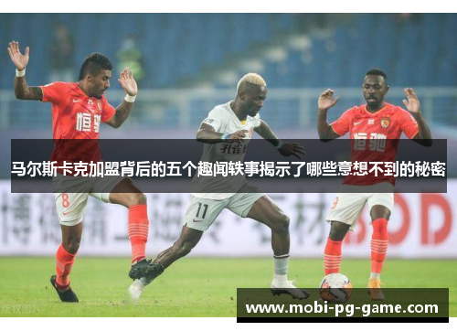 马尔斯卡克加盟背后的五个趣闻轶事揭示了哪些意想不到的秘密